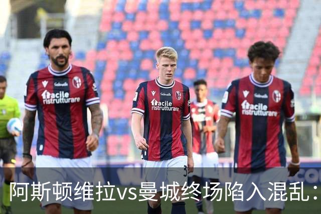阿斯顿维拉vs曼城终场陷入混乱：球员与工作人员场上爆发冲突